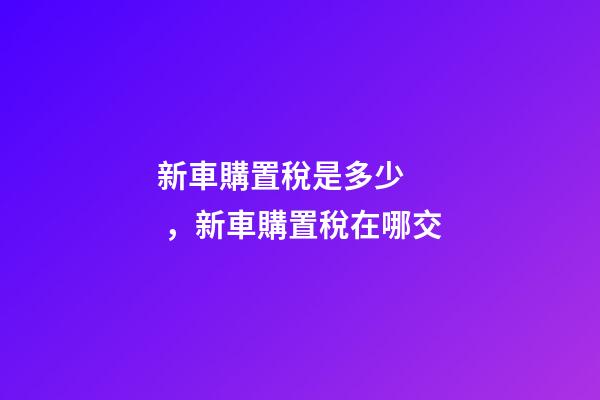 新車購置稅是多少，新車購置稅在哪交